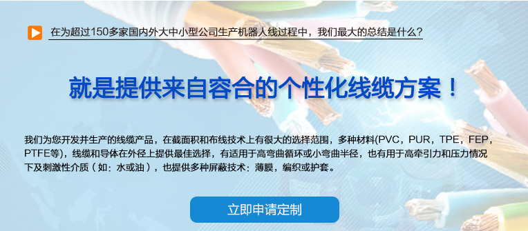 在為超過(guò)150多家國(guó)內(nèi)外大中小型公司生產(chǎn)機(jī)器人線(xiàn)過(guò)程中，我們最大的總結(jié)是什么？ 也就是提供來(lái)自容合的個(gè)性化線(xiàn)纜方案！ 即使您在容合的幾千種產(chǎn)品中仍然無(wú)法找到完全適合您的方案,沒(méi)問(wèn)題。 我們專(zhuān)業(yè)解決棘手的特殊線(xiàn)纜問(wèn)題，并提供量身定制的解決方案。 我們經(jīng)驗(yàn)豐富的專(zhuān)家團(tuán)隊(duì)會(huì)與您共同分析研究及確定最優(yōu)化的方案，從滿(mǎn)足您的特殊要求的標(biāo)準(zhǔn)線(xiàn)纜，到由我們的技術(shù)工程師專(zhuān)門(mén)為您設(shè)計(jì)和研發(fā)的特殊線(xiàn)纜。我們的研發(fā)中心確保我們滿(mǎn)足客戶(hù)最困難的需求。 我們?yōu)槟_(kāi)發(fā)并生產(chǎn)的線(xiàn)纜產(chǎn)品，在截面積和布線(xiàn)技術(shù)上有很大的選擇范圍，多種材料(PVC，PUR，TPE，F(xiàn)EP，PTFE等)，線(xiàn)纜和導(dǎo)體在外徑上提供最佳選擇，有適用于高彎曲循環(huán)或小彎曲半徑， 也有用于高牽引力和壓力情況下及刺激性介質(zhì)（如：水或油），也提供多種屏蔽技術(shù)：薄膜，編織或護(hù)套。 我們的生產(chǎn)和測(cè)試方法嚴(yán)格遵守國(guó)家及國(guó)際標(biāo)準(zhǔn)。如需要可以按要求向您提供證書(shū)。
