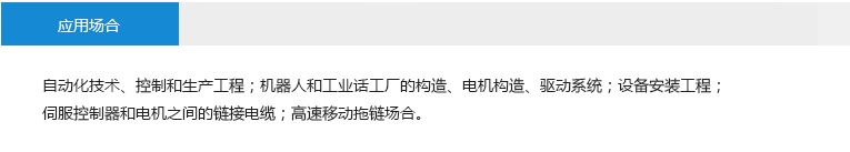 應(yīng)用場合： 自動化技術(shù)、控制和生產(chǎn)工程；機器人和工業(yè)話工廠的構(gòu)造、電機構(gòu)造、驅(qū)動系統(tǒng)；設(shè)備安裝工程；伺服控制器和電機之間的鏈接電纜；高速移動拖鏈場合。