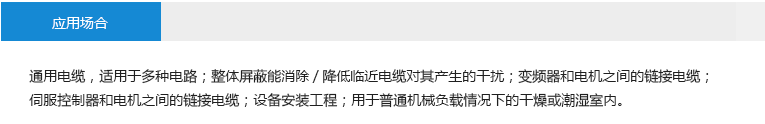 應(yīng)用場(chǎng)合： 通用電纜，適用于多種電路；整體屏蔽能消除/降低臨近電纜對(duì)其產(chǎn)生的干擾；變頻器和電機(jī)之間的鏈接電纜； 伺服控制器和電機(jī)之間的鏈接電纜；設(shè)備安裝工程；用于普通機(jī)械負(fù)載情況下的干燥或潮濕室內(nèi)。