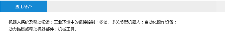 應(yīng)用場(chǎng)合： 機(jī)器人系統(tǒng)及移動(dòng)設(shè)備；工業(yè)環(huán)境中的鏈接控制；多軸、多關(guān)節(jié)型機(jī)器人；自動(dòng)化操作設(shè)備；動(dòng)力拖鏈或移動(dòng)機(jī)器部件；機(jī)械工具。