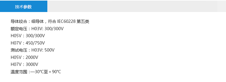技術(shù)參數(shù)： 導(dǎo)體絞合：細(xì)導(dǎo)體，符合IEC60228第五類(lèi) 額定電壓：H03V: 300/300V H05V：300/300V H07V：450/750V 測(cè)試電壓：H03V: 500V H05V：2000V H07V：3000V 溫度范圍：—30℃至＋90℃
