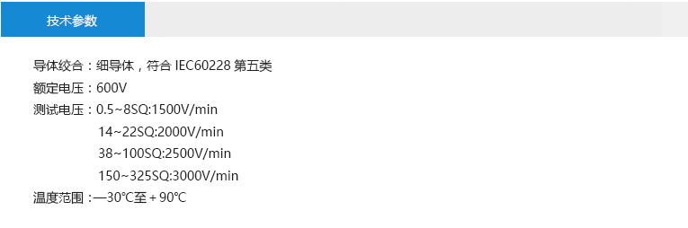 技術(shù)參數(shù)： 導(dǎo)體絞合：細(xì)導(dǎo)體，符合IEC60228第五類 額定電壓：600V 測(cè)試電壓：0.5~8SQ:1500V/min 14~22SQ:2000V/min 38~100SQ:2500V/min 150~325SQ:3000V/min 溫度范圍：—30℃至＋90℃