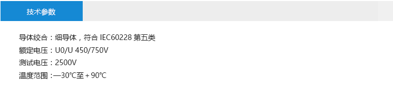 技術(shù)參數(shù): 導(dǎo)體絞合：細(xì)導(dǎo)體，符合IEC60228第五類 額定電壓：U0/U 450/750V 測試電壓：2500V 溫度范圍：—30℃至＋90℃